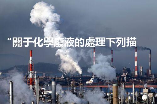 “關于化學廢液的處理下列描述正確的是——環(huán)保新篇章，清潔生產(chǎn)新標桿”
